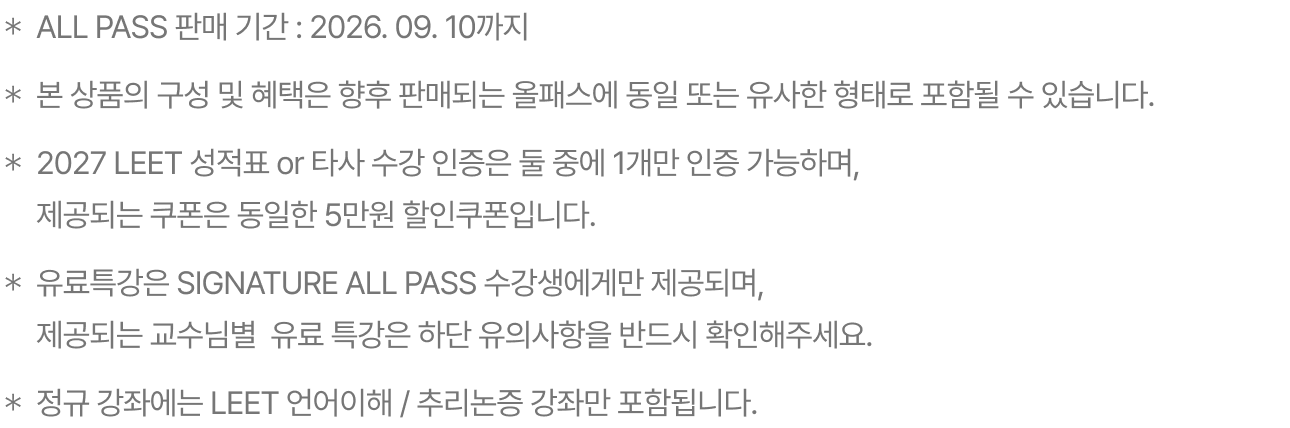 ＊ALL PASS 판매 기간 : 2026. 09. 10까지 ＊본 상품의 구성 및 혜택은 향후 판매되는 올패스에 동일 또는 유사한 형태로 포함될 수 있습니다. ＊2027 LEET 성적표 or 타사 수강 인증은 둘 중에 1개만 인증 가능하며, 제공되는 쿠폰은 동일한 5만원 할인쿠폰입니다. ＊2028 신규 제공되는 유료 특강은 SIGNATURE ALL PASS 수강생에게만 제공됩니다. ＊2028대비 정규 강좌에 PSAT, 자기소개서, 논술 , 면접강좌는 포함되지 않습니다.
