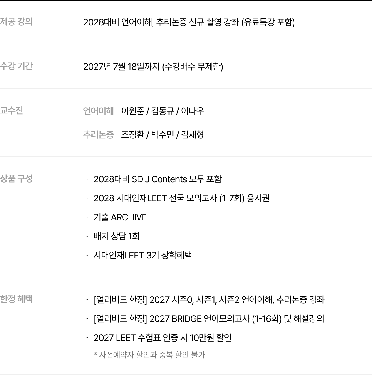 제공 강의 : 2028대비 언어이해, 추리논증 신규 촬영 강좌 (유료특강 포함), 수강 기간 : 2027년 7월 18일까지 (수강배수 무제한), 교수진 : 언어이해 이원준 / 김동규 / 이나우, 추리논증 조정환 / 박수민 / 김재형, 상품 구성 : , 2028대비 SDIJ Contents 모두 포함, 2028 시대인재LEET 전국 모의고사 (1-7회) 응시권, 기출 ARCHIVE, 배치 상담 1회, 시대인재LEET 3기 장학혜택, 한정 혜택 : , [얼리버드 한정] 2027 시즌0, 시즌1, 시즌2 언어이해, 추리논증 강좌, [얼리버드 한정] 2027 BRIDGE 언어모의고사 (1-16회) 및 해설강의, 2027 LEET 수험표 인증 시 10만원 할인 * 사전예약자 할인과 중복 할인 불가