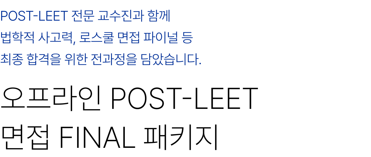 POST-LEET 전문 교수진과 함께 배치상담부터 자기소개서, 면접, 법학적 사고력 등 최종 합격을 위한 전과정을 담았습니다. 오프라인 POST-LEET 자소서/면접 얼리버드 풀패키지